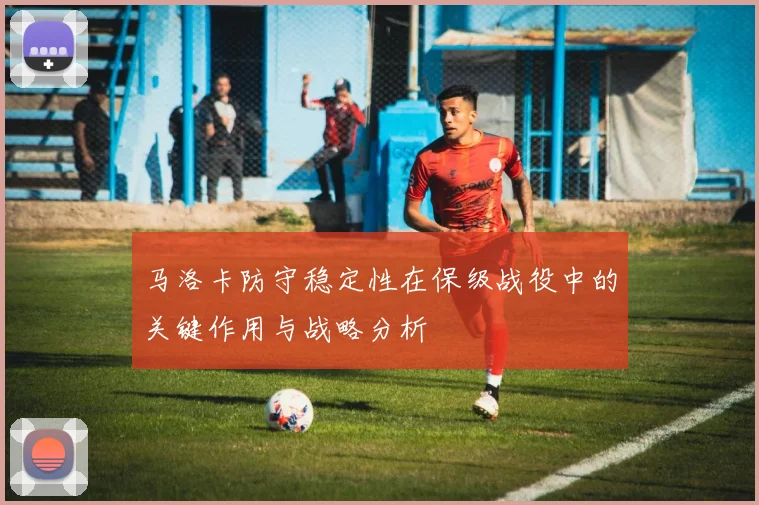 马洛卡防守稳定性在保级战役中的关键作用与战略分析