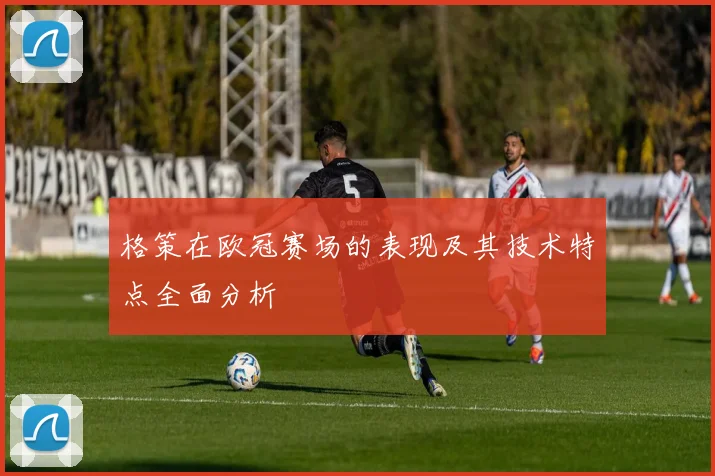 格策在欧冠赛场的表现及其技术特点全面分析