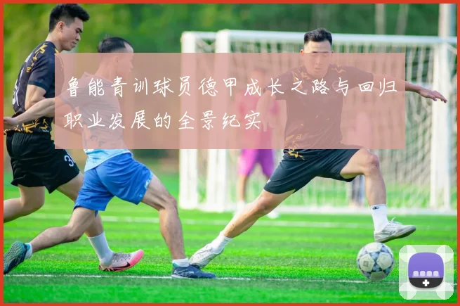 鲁能青训球员德甲成长之路与回归职业发展的全景纪实