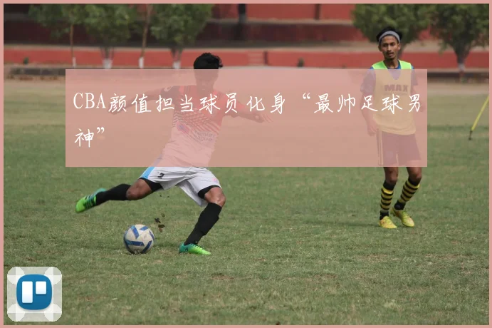 CBA颜值担当球员化身“最帅足球男神”