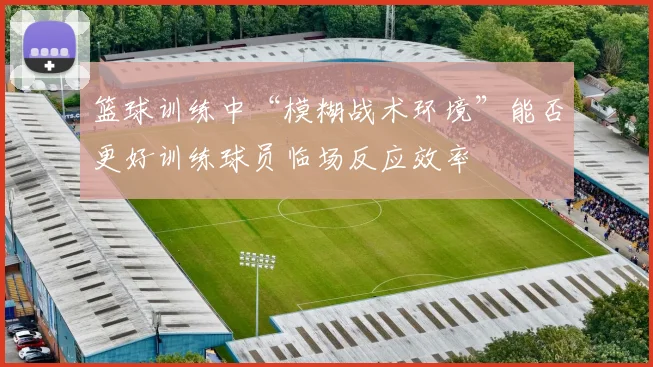 篮球训练中“模糊战术环境”能否更好训练球员临场反应效率