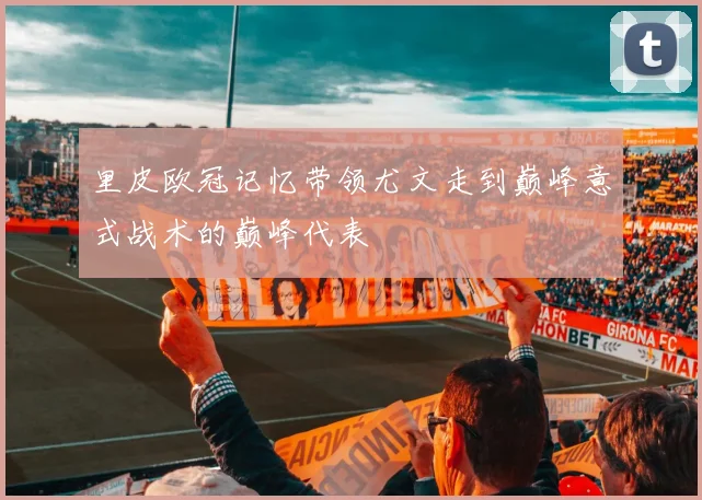 里皮欧冠记忆带领尤文走到巅峰意式战术的巅峰代表